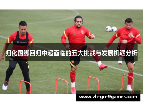 归化国脚回归中超面临的五大挑战与发展机遇分析 归化国脚回归中超面临的五大挑战与发展机遇分析