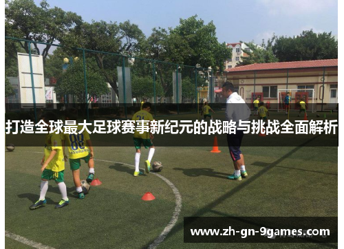 打造全球最大足球赛事新纪元的战略与挑战全面解析 打造全球最大足球赛事新纪元的战略与挑战全面解析