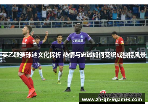 英乙联赛球迷文化探析 热情与忠诚如何交织成独特风景