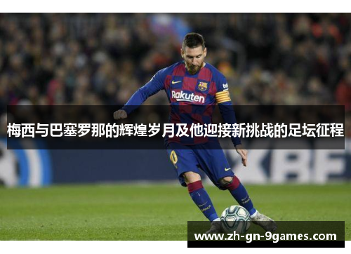 梅西与巴塞罗那的辉煌岁月及他迎接新挑战的足坛征程