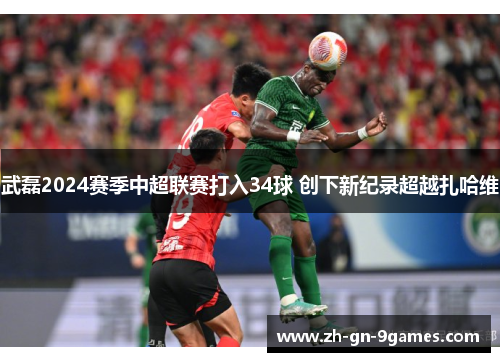 武磊2024赛季中超联赛打入34球 创下新纪录超越扎哈维